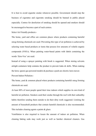 It is best to avoid cigarette smoke whenever possible. Government should stop the
business of cigerattes and cigerratte smoking should be banned in public placed
especially. Centres for dereliction of smoking should be opened and smokers should
be encouraged to become a part of such centres.
Select Air Friendly products:-
The home, yard and office are common places where products containing harmful
smog-forming chemicals are used. Preventing this type of air pollution is achieved by
selecting water based products or items that possess low amounts of volatile organic
compounds (VOCs). When painting water-based paints with labels containing the
words „Zero-Voc‟ are used.
Instead of using a sprayer painting with brush is suggested. When storing solvents
airtight containers help contains the product to prevent leaks & skills. When making
the lawn, ignore gas-powered models & purchase a push are electric lawn mover.
Prevent Indoor Pollution:-
The home, yard & common placed where products containing harmful smog forming
chemicals are used.
At least 80% of most people spend their time indoors which supplies its own kind of
harmful air pollution. Smokers send their smoke through the roof with their unhealthy
habits therefore sending them outside to do their dirty work suggested. Limiting the
amount of household products that contain harmful chemicals is also recommended.
This includes cleaning agents a paints & glues.
Ventillation is also required to lessen the amount of indoor air pollution. When
cleaning baking soda may work just as well as harsher chemical cleaners. Gas
 