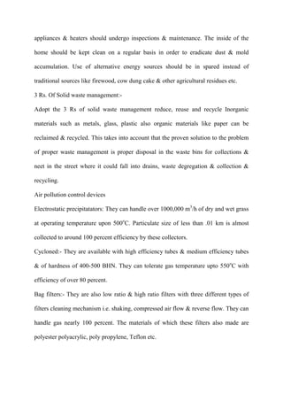 appliances & heaters should undergo inspections & maintenance. The inside of the
home should be kept clean on a regular basis in order to eradicate dust & mold
accumulation. Use of alternative energy sources should be in spared instead of
traditional sources like firewood, cow dung cake & other agricultural residues etc.
3 Rs. Of Solid waste management:-
Adopt the 3 Rs of solid waste management reduce, reuse and recycle Inorganic
materials such as metals, glass, plastic also organic materials like paper can be
reclaimed & recycled. This takes into account that the proven solution to the problem
of proper waste management is proper disposal in the waste bins for collections &
neet in the street where it could fall into drains, waste degregation & collection &
recycling.
Air pollution control devices
Electrostatic precipitatators: They can handle over 1000,000 m3
/h of dry and wet grass
at operating temperature upon 500o
C. Particulate size of less than .01 km is almost
collected to around 100 percent efficiency by these collectors.
Cycloned:- They are available with high efficiency tubes & medium efficiency tubes
& of hardness of 400-500 BHN. They can tolerate gas temperature upto 550o
C with
efficiency of over 80 percent.
Bag filters:- They are also low ratio & high ratio filters with three different types of
filters cleaning mechanism i.e. shaking, compressed air flow & reverse flow. They can
handle gas nearly 100 percent. The materials of which these filters also made are
polyester polyacrylic, poly propylene, Teflon etc.
 