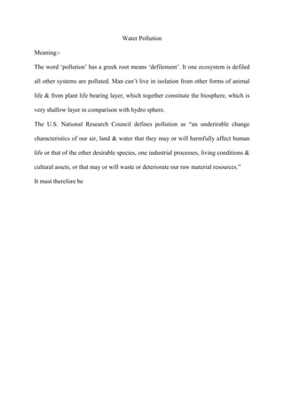 Water Pollution
Meaning:-
The word „pollution‟ has a greek root means „defilement‟. It one ecosystem is defiled
all other systems are polluted. Man can‟t live in isolation from other forms of animal
life & from plant life bearing layer, which together constitute the biosphere, which is
very shallow layer in comparison with hydro sphere.
The U.S. National Research Council defines pollution as “an underirable change
characteristics of our air, land & water that they may or will harmfully affect human
life or that of the other desirable species, one industrial processes, living conditions &
cultural assets, or that may or will waste or deteriorate our raw material resources.”
It must therefore be
 