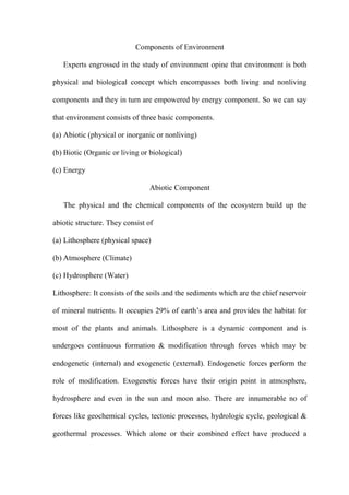 Components of Environment
Experts engrossed in the study of environment opine that environment is both
physical and biological concept which encompasses both living and nonliving
components and they in turn are empowered by energy component. So we can say
that environment consists of three basic components.
(a) Abiotic (physical or inorganic or nonliving)
(b) Biotic (Organic or living or biological)
(c) Energy
Abiotic Component
The physical and the chemical components of the ecosystem build up the
abiotic structure. They consist of
(a) Lithosphere (physical space)
(b) Atmosphere (Climate)
(c) Hydrosphere (Water)
Lithosphere: It consists of the soils and the sediments which are the chief reservoir
of mineral nutrients. It occupies 29% of earth‟s area and provides the habitat for
most of the plants and animals. Lithosphere is a dynamic component and is
undergoes continuous formation & modification through forces which may be
endogenetic (internal) and exogenetic (external). Endogenetic forces perform the
role of modification. Exogenetic forces have their origin point in atmosphere,
hydrosphere and even in the sun and moon also. There are innumerable no of
forces like geochemical cycles, tectonic processes, hydrologic cycle, geological &
geothermal processes. Which alone or their combined effect have produced a
 