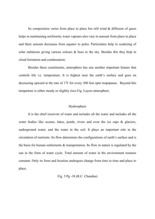 Its composition varies from place to place but still wind & diffusion of gases
helps in maintaining uniformity water vapours also vary in amount from place to place
and there amount decreases from equator to poles. Particulates help in scattering of
solar radiations giving various colours & hues to the sky. Besides this they help in
cloud formation and condensation.
Besides these constituents, atmosphere has one another important feature that
controls life i.e. temperature. It is highest near the earth‟s surface and goes on
decreasing upward at the rate of 1o
F for every 300 feet upto tropopause. Beyond this
temparture is either steady or slightly rises Fig. Layers atmosphere.
Hydrosphere
It is the chief reservoir of water and includes all the water and includes all the
water bodies like oceans, lakes, ponds, rivers and even the ice caps & glaciers,
underground water, and the water in the soil. It plays an important role in the
circulation of nutrients. Its flow determines the configurations of earth‟s surface and is
the basis for human settlements & transportation. Its flow in nature is regulated by the
sun in the form of water cycle. Total amount of water in the environment remains
constant. Only its form and location undergoes change from time to time and place to
place.
Fig. 3 Pg -18 (R.C. Chandna)
 