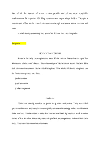 Out of all the sources of water, oceans provide one of the most hospitable
environments for organism life. They constitute the largest single habitat. They put a
tremendous effect on the coastal environment through sea waves, ocean currents and
tides.
Abiotic components may also be further divided into two categories.
Diagram............
BIOTIC COMPONENTS
Earth is the only known planet to have life in various forms that too upto few
kilometres of the earth‟s layers. There is no sign of life below or above this belt. This
belt of earth that sustains life is called biosphere. This whole life in the biosphere can
be further categorised into three.
(a) Producers
(b) Consumers
(c) Decomposers
Producers
These are mainly consists of green leafy trees and plants. They are called
producers because only they have the capacity to trap solar energy and to use elements
from earth to convert them a form that can be used both by them as well as other
forms of life. In other words only they can perform photo synthesis to make their own
food. They are also termed as autotrophs.
 