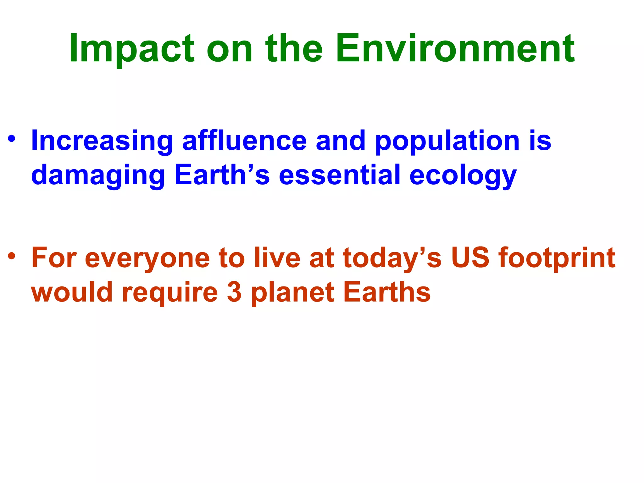 Impact on the Environment
• Increasing affluence and population is
damaging Earth’s essential ecology
• For everyone to live at today’s US footprint
would require 3 planet Earths
 