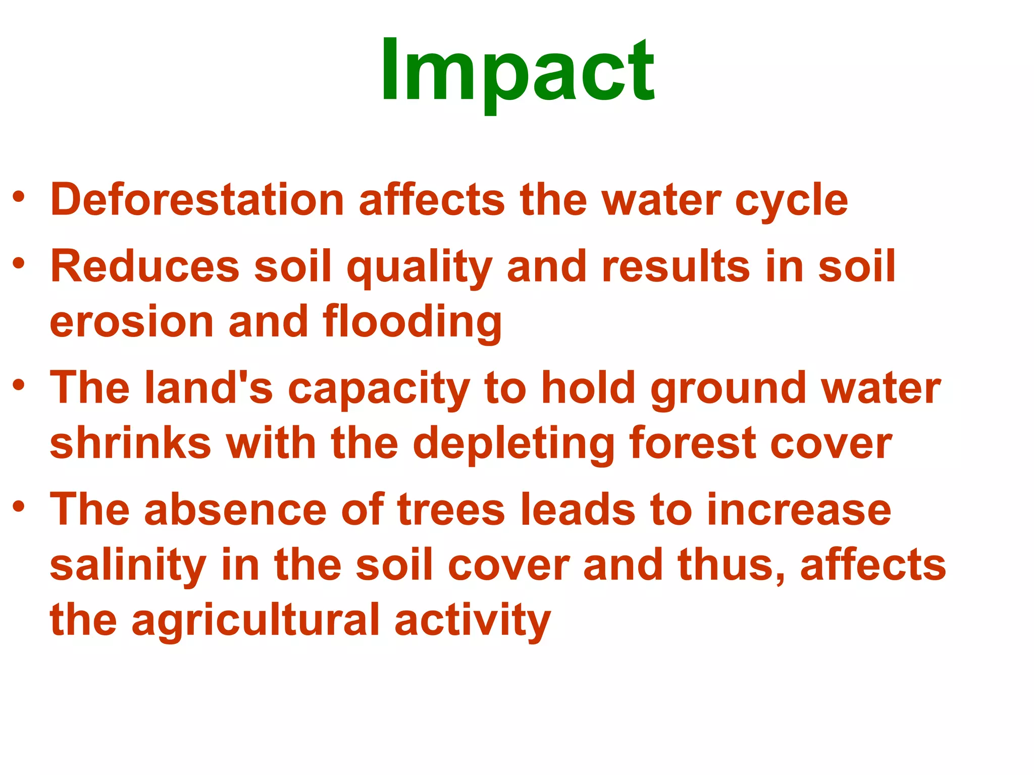 Impact
• Deforestation affects the water cycle
• Reduces soil quality and results in soil
erosion and flooding
• The land's capacity to hold ground water
shrinks with the depleting forest cover
• The absence of trees leads to increase
salinity in the soil cover and thus, affects
the agricultural activity
 