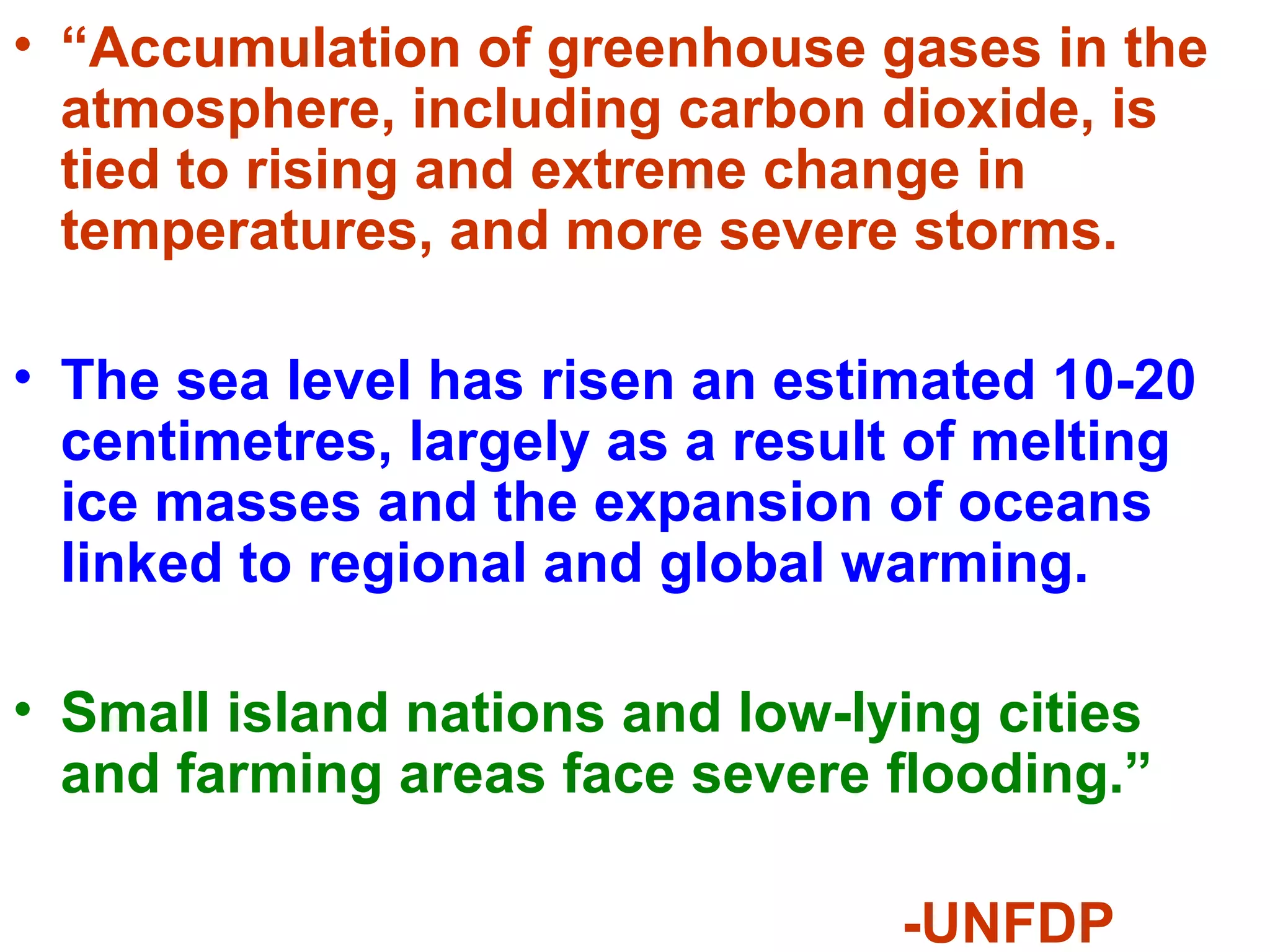• “Accumulation of greenhouse gases in the
atmosphere, including carbon dioxide, is
tied to rising and extreme change in
temperatures, and more severe storms.
• The sea level has risen an estimated 10-20
centimetres, largely as a result of melting
ice masses and the expansion of oceans
linked to regional and global warming.
• Small island nations and low-lying cities
and farming areas face severe flooding.”
-UNFDP
 