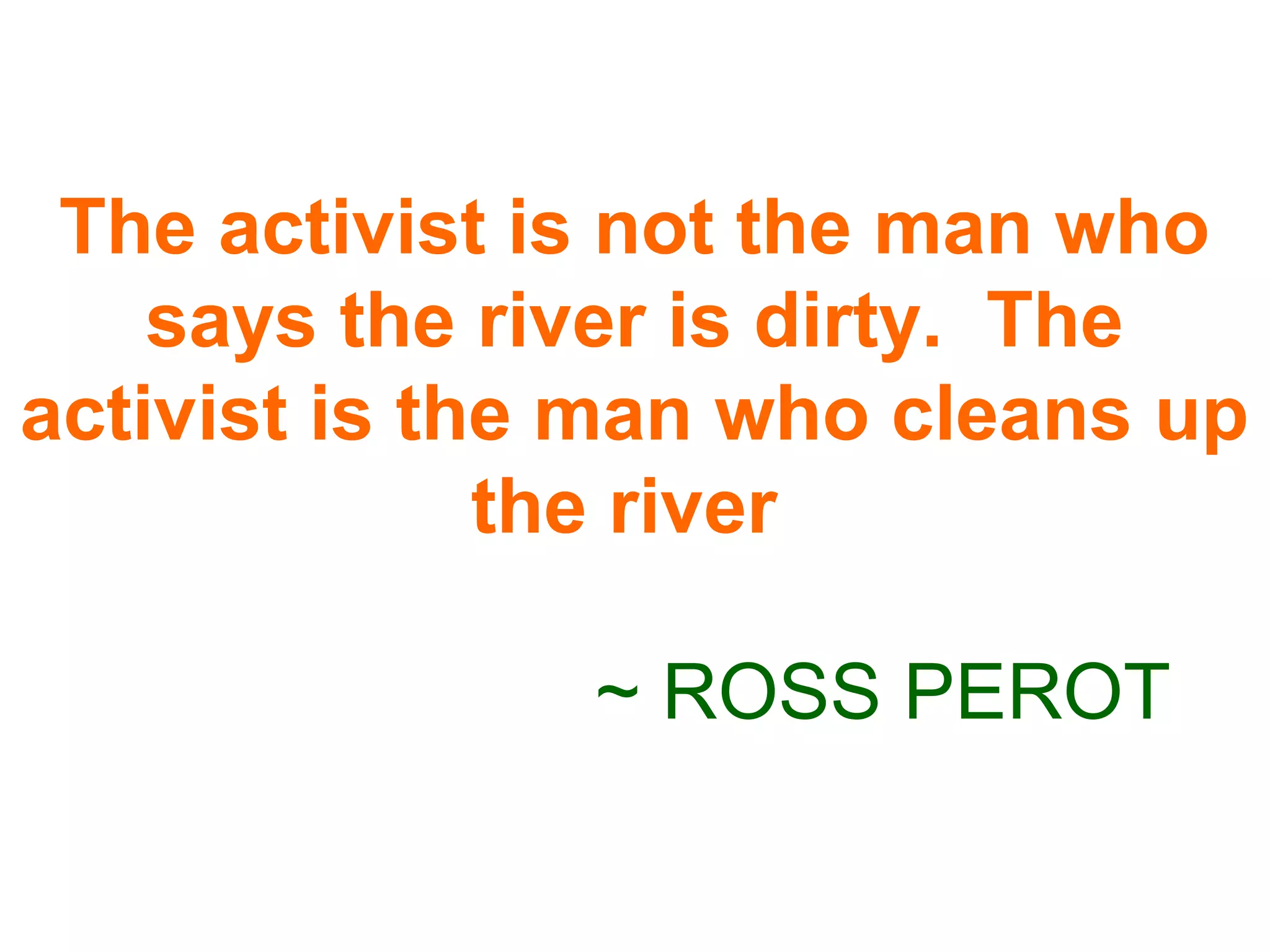 The activist is not the man who
says the river is dirty. The
activist is the man who cleans up
the river
~ ROSS PEROT
 