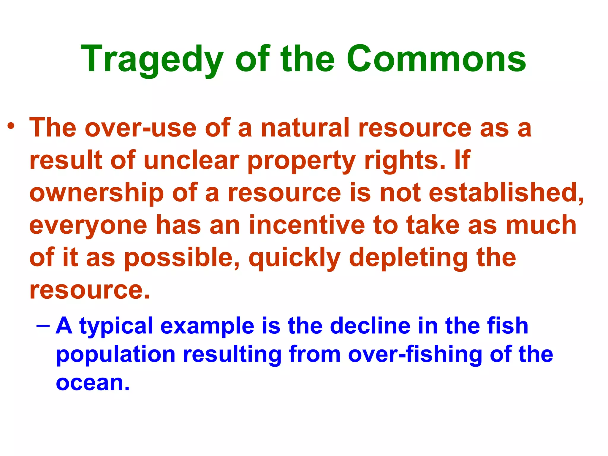 Tragedy of the Commons
• The over-use of a natural resource as a
result of unclear property rights. If
ownership of a resource is not established,
everyone has an incentive to take as much
of it as possible, quickly depleting the
resource.
– A typical example is the decline in the fish
population resulting from over-fishing of the
ocean.
 