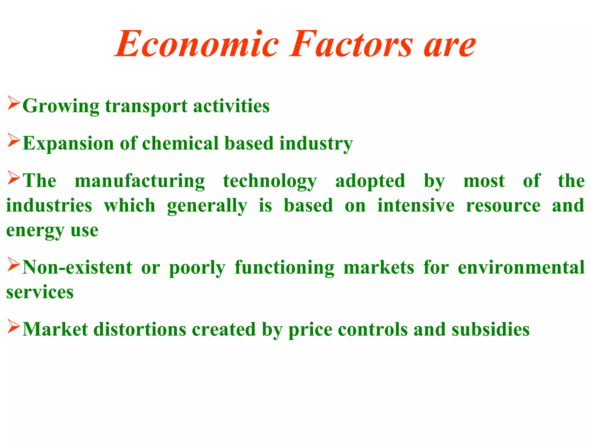 Economic Factors are
Growing transport activities
Expansion of chemical based industry
The manufacturing technology adopted by most of the
industries which generally is based on intensive resource and
energy use
Non-existent or poorly functioning markets for environmental
services
Market distortions created by price controls and subsidies
9
 