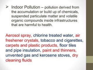  Indoor Pollution – pollution derived from
   the accumulation or build up of chemicals,
   suspended particulate matter and volatile
   organic compounds inside infrastructures
   that are harmful to health.

Aerosol spray, chlorine treated water, air
freshener crystals, tobacco and cigarettes,
carpets and plastic products, floor tiles
and pipe insulation, paint and thinners,
unvented gas and kerosene stoves, dry
cleaning fluids
 