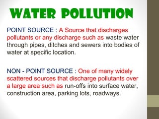 WATER pollution
POINT SOURCE : A Source that discharges
pollutants or any discharge such as waste water
through pipes, ditches and sewers into bodies of
water at specific location.


NON - POINT SOURCE : One of many widely
scattered sources that discharge pollutants over
a large area such as run-offs into surface water,
construction area, parking lots, roadways.
 