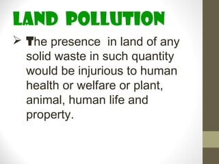 land pollution
 The presence in land of any
  solid waste in such quantity
  would be injurious to human
  health or welfare or plant,
  animal, human life and
  property.
 