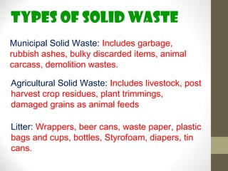 TYPES OF SOLID WASTE
Municipal Solid Waste: Includes garbage,
rubbish ashes, bulky discarded items, animal
carcass, demolition wastes.

Agricultural Solid Waste: Includes livestock, post
harvest crop residues, plant trimmings,
damaged grains as animal feeds

Litter: Wrappers, beer cans, waste paper, plastic
bags and cups, bottles, Styrofoam, diapers, tin
cans.
 