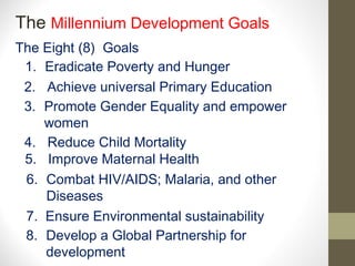 The Millennium Development Goals
The Eight (8) Goals
 1. Eradicate Poverty and Hunger
 2. Achieve universal Primary Education
 3. Promote Gender Equality and empower
    women
 4. Reduce Child Mortality
 5. Improve Maternal Health
 6. Combat HIV/AIDS; Malaria, and other
    Diseases
 7. Ensure Environmental sustainability
 8. Develop a Global Partnership for
    development
 