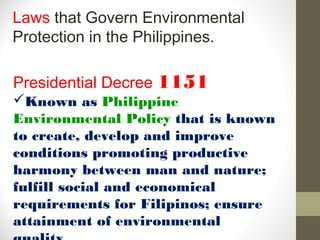 Laws that Govern Environmental
Protection in the Philippines.

Presidential Decree 1151
Known as Philippine
Environmental Policy that is known
to create, develop and improve
conditions promoting productive
harmony between man and nature;
fulfill social and economical
requirements for Filipinos; ensure
attainment of environmental
 