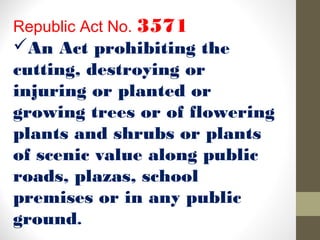 Republic Act No. 3571
An Act prohibiting the
cutting, destroying or
injuring or planted or
growing trees or of flowering
plants and shrubs or plants
of scenic value along public
roads, plazas, school
premises or in any public
ground.
 