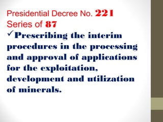 Presidential Decree No. 221
Series of 87
Prescribing the interim
procedures in the processing
and approval of applications
for the exploitation,
development and utilization
of minerals.
 
