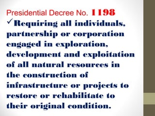 Presidential Decree No. 1198
Requiring all individuals,
partnership or corporation
engaged in exploration,
development and exploitation
of all natural resources in
the construction of
infrastructure or projects to
restore or rehabilitate to
their original condition.
 