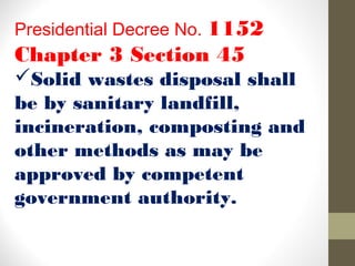 Presidential Decree No. 1152
Chapter 3 Section 45
Solid wastes disposal shall
be by sanitary landfill,
incineration, composting and
other methods as may be
approved by competent
government authority.
 