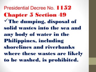Presidential Decree No. 1152
Chapter 5 Section 49
The dumping, disposal of
solid wastes into the sea and
any body of water in the
Philippines, including
shorelines and riverbanks
where these wastes are likely
to be washed, is prohibited.
 