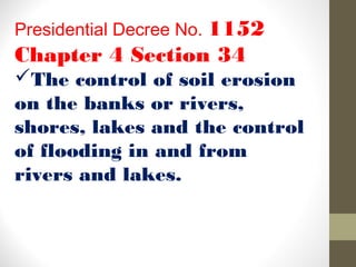 Presidential Decree No. 1152
Chapter 4 Section 34
The control of soil erosion
on the banks or rivers,
shores, lakes and the control
of flooding in and from
rivers and lakes.
 