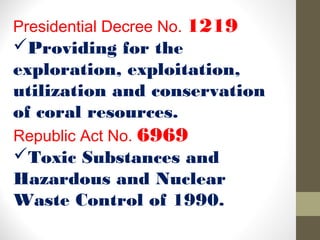 Presidential Decree No. 1219
Providing for the
exploration, exploitation,
utilization and conservation
of coral resources.
Republic Act No. 6969
Toxic Substances and
Hazardous and Nuclear
Waste Control of 1990.
 