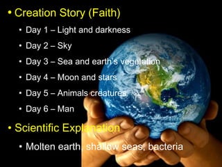 • Creation Story (Faith)
  • Day 1 – Light and darkness
  • Day 2 – Sky
  • Day 3 – Sea and earth’s vegetation
  • Day 4 – Moon and stars
  • Day 5 – Animals creatures
  • Day 6 – Man

• Scientific Explanation
  • Molten earth, shallow seas, bacteria
 