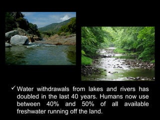  Water withdrawals from lakes and rivers has
  doubled in the last 40 years. Humans now use
  between 40% and 50% of all available
  freshwater running off the land.
 