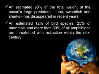  An estimated 90% of the total weight of the
  ocean's large predators - tuna, swordfish and
  sharks - has disappeared in recent years.
 An estimated 12% of bird species, 25% of
  mammals and more than 30% of all amphibians
  are threatened with extinction within the next
  century.
 