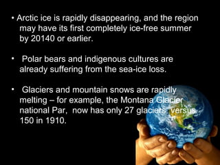 • Arctic ice is rapidly disappearing, and the region
   may have its first completely ice-free summer
   by 20140 or earlier.

• Polar bears and indigenous cultures are
  already suffering from the sea-ice loss.

• Glaciers and mountain snows are rapidly
  melting – for example, the Montana Glacier
  national Par, now has only 27 glaciers, versus
  150 in 1910.
 