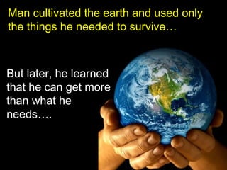 Man cultivated the earth and used only
the things he needed to survive…



But later, he learned
that he can get more
than what he
needs….
 