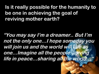 Is it really possible for the humanity to
be one in achieving the goal of
reviving mother earth?


“You may say I’m a dreamer.. But I’m
not the only one…I hope someday you
will join us and the world will live as
one…Imagine all the people… living
life in peace…sharing all the world…”
 