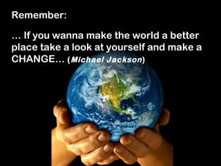 Remember:

… If you wanna make the world a better
place take a look at yourself and make a
CHANGE… ( Michael Jackson )
 