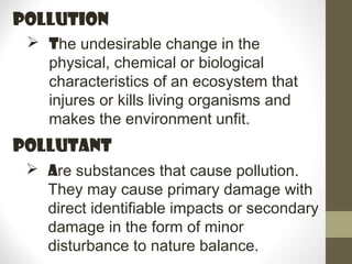 pollution
  The undesirable change in the
   physical, chemical or biological
   characteristics of an ecosystem that
   injures or kills living organisms and
   makes the environment unfit.
pollutANT
  Are substances that cause pollution.
   They may cause primary damage with
   direct identifiable impacts or secondary
   damage in the form of minor
   disturbance to nature balance.
 