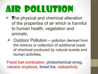 AIR pollution
 The physical and chemical alteration
  of the properties of air which is harmful
  to human health, vegetation and
  animals.
 Outdoor Pollution – pollution derived from
    the mixture or collection of additional loads
    of chemical produced by natural events and
    human activities.

Fossil fuel combustion, photochemical smog,
volcanic eruptions, forest fire, radioactivity
 