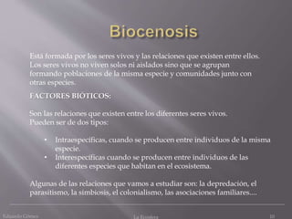 Eduardo Gómez La Ecosfera 10
Está formada por los seres vivos y las relaciones que existen entre ellos.
Los seres vivos no viven solos ni aislados sino que se agrupan
formando poblaciones de la misma especie y comunidades junto con
otras especies.
FACTORES BIÓTICOS:
Son las relaciones que existen entre los diferentes seres vivos.
Pueden ser de dos tipos:
• Intraespecíficas, cuando se producen entre individuos de la misma
especie.
• Interespecíficas cuando se producen entre individuos de las
diferentes especies que habitan en el ecosistema.
Algunas de las relaciones que vamos a estudiar son: la depredación, el
parasitismo, la simbiosis, el colonialismo, las asociaciones familiares....
 