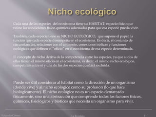 Eduardo Gómez La Ecosfera 11
Cada una de las especies del ecosistema tiene su HÁBITAT: espacio físico que
reúne las condiciones físico-químicas adecuadas para que esa especie pueda vivir.
También, cada especie tiene su NICHO ECOLÓGICO, que supone el papel, la
función que cada especie desempeña en el ecosistema. Es decir, el conjunto de
circunstancias, relaciones con el ambiente, conexiones tróficas y funciones
ecológicas que definen el “oficio” en el ecosistema de esa especie determinada.
El concepto de nicho deriva de la competencia entre las especies, ya que si dos de
ellas tienen el mismo oficio en el ecosistema, es decir, el mismo nicho ecológico,
competirán entre sí y una de las dos especies quedará excluida.
Puede ser útil considerar al hábitat como la dirección de un organismo
(donde vive) y al nicho ecológico como su profesión (lo que hace
biológicamente). El nicho ecológico no es un espacio demarcado
físicamente, sino una abstracción que comprende todos los factores físicos,
químicos, fisiológicos y bióticos que necesita un organismo para vivir.
 
