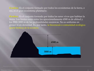 Eduardo Gómez La Ecosfera 3
Ecosfera: Es el conjunto formado por todos los ecosistemas de la tierra, o
sea, es el gran ecosistema planetario.
Biosfera: Es el conjunto formado por todos los seres vivos que habitan la
tierra. Los límites están entre los aproximadamente 6500 m de altitud y
los 2900-3000 m de las profundidades oceánicas. No es uniforme en
grosor ni en densidad. Es, por tanto, la biocenosis o comunidad ecológica
(parte biótica) de la ecosfera.
6500 m
3000 m
 