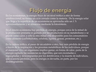 Eduardo Gómez La Ecosfera 31
En los ecosistemas, la energía fluye de un nivel trófico a otro de forma
unidireccional, no forma un ciclo cerrado como la materia. De la energía solar
que llega a la superficie de un ecosistema se aprovecha sólo un 1 %
aproximadamente y se almacena mediante la fotosíntesis.
En el mismo ecosistema hay pérdida de energía, porque cerca de la mitad de
la producción primaria es gastada por los productores en su metabolismo y se
pierde como calor, y sólo la otra mitad está disponible para los consumidores
como alimento (carbohidratos, celulosa, lignina, grasas, proteínas, etc.).
En la cadena trófica, al pasar de un eslabón a otro, hay más pérdida de energía
a través de la respiración y los procesos metabólicos de los individuos, porque
el mantener vivo un organismo implica gastar, en forma de calor, parte de la
energía captada; las sustancias no digeribles, que son excretadas o
regurgitadas y descompuestas por los detritívoros; y la muerte de individuos,
que ocasiona pérdidas, pero la energía es devuelta, en parte, por los
desintegradores.
 