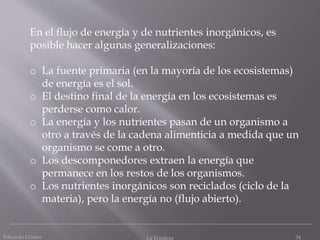 Eduardo Gómez La Ecosfera 34
En el flujo de energía y de nutrientes inorgánicos, es
posible hacer algunas generalizaciones:
o La fuente primaria (en la mayoría de los ecosistemas)
de energía es el sol.
o El destino final de la energía en los ecosistemas es
perderse como calor.
o La energía y los nutrientes pasan de un organismo a
otro a través de la cadena alimenticia a medida que un
organismo se come a otro.
o Los descomponedores extraen la energía que
permanece en los restos de los organismos.
o Los nutrientes inorgánicos son reciclados (ciclo de la
materia), pero la energía no (flujo abierto).
 