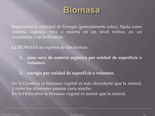 Eduardo Gómez La Ecosfera 36
Representa la cantidad de Energía (generalmente solar), fijada como
materia orgánica viva o muerta en un nivel trófico, en un
ecosistema o en la Biosfera.
La BIOMASA se expresa de dos formas:
1. peso seco de materia orgánica por unidad de superficie o
volumen.
2. energía por unidad de superficie o volumen.
En la Geosfera la biomasa vegetal es más abundante que la animal,
y entre los diferentes puntos varía mucho.
En la Hidrosfera la biomasa vegetal es menor que la animal.
 