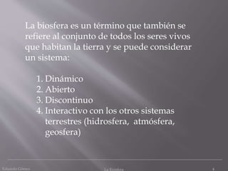 Eduardo Gómez La Ecosfera 4
La biosfera es un término que también se
refiere al conjunto de todos los seres vivos
que habitan la tierra y se puede considerar
un sistema:
1. Dinámico
2. Abierto
3. Discontinuo
4. Interactivo con los otros sistemas
terrestres (hidrosfera, atmósfera,
geosfera)
 