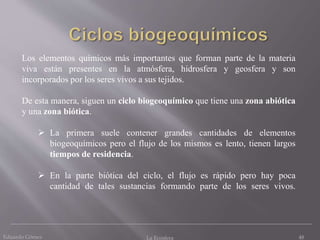 Los elementos químicos más importantes que forman parte de la materia
viva están presentes en la atmósfera, hidrosfera y geosfera y son
incorporados por los seres vivos a sus tejidos.
De esta manera, siguen un ciclo biogeoquímico que tiene una zona abiótica
y una zona biótica.
 La primera suele contener grandes cantidades de elementos
biogeoquímicos pero el flujo de los mismos es lento, tienen largos
tiempos de residencia.
 En la parte biótica del ciclo, el flujo es rápido pero hay poca
cantidad de tales sustancias formando parte de los seres vivos.
Eduardo Gómez La Ecosfera 48
 