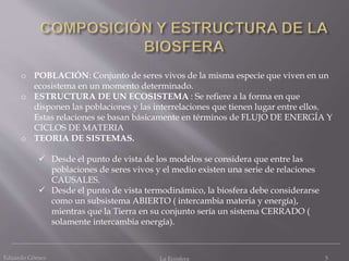 Eduardo Gómez La Ecosfera 5
o POBLACIÓN: Conjunto de seres vivos de la misma especie que viven en un
ecosistema en un momento determinado.
o ESTRUCTURA DE UN ECOSISTEMA : Se refiere a la forma en que
disponen las poblaciones y las interrelaciones que tienen lugar entre ellos.
Estas relaciones se basan básicamente en términos de FLUJO DE ENERGÍA Y
CICLOS DE MATERIA
o TEORIA DE SISTEMAS.
 Desde el punto de vista de los modelos se considera que entre las
poblaciones de seres vivos y el medio existen una serie de relaciones
CAUSALES.
 Desde el punto de vista termodinámico, la biosfera debe considerarse
como un subsistema ABIERTO ( intercambia materia y energía),
mientras que la Tierra en su conjunto sería un sistema CERRADO (
solamente intercambia energía).
 