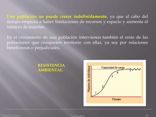Una población no puede crecer indefinidamente, ya que al cabo del
tiempo empieza a haber limitaciones de recursos y espacio y aumenta el
número de muertes.
En el crecimiento de una población intervienen también el resto de las
poblaciones que comparten territorio con ellas, ya sea por relaciones
beneficiosas o perjudiciales.
RESISTENCIA
AMBIENTAL.
57Eduardo Gómez La Ecosfera
 