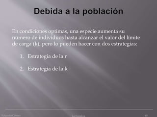 Eduardo Gómez La Ecosfera 65
En condiciones optimas, una especie aumenta su
número de individuos hasta alcanzar el valor del límite
de carga (k), pero lo pueden hacer con dos estrategias:
1. Estrategia de la r
2. Estrategia de la k
 