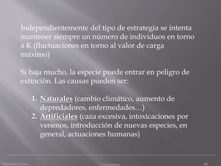 Eduardo Gómez La Ecosfera 68
Independientemente del tipo de estrategia se intenta
mantener siempre un número de individuos en torno
a K (fluctuaciones en torno al valor de carga
máximo)
Si baja mucho, la especie puede entrar en peligro de
extinción. Las causas pueden ser:
1. Naturales (cambio climático, aumento de
depredadores, enfermedades…)
2. Artificiales (caza excesiva, intoxicaciones por
venenos, introducción de nuevas especies, en
general, actuaciones humanas)
 