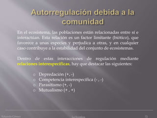 Eduardo Gómez La Ecosfera 72
En el ecosistema, las poblaciones están relacionadas entre sí e
interactúan. Esta relación es un factor limitante (biótico), que
favorece a unas especies y perjudica a otras, y en cualquier
caso contribuye a la estabilidad del conjunto de ecosistemas.
Dentro de estas interacciones de regulación mediante
relaciones interespecíficas, hay que destacar las siguientes:
o Depredación (+, -)
o Competencia interespecífica (- , -)
o Parasitismo (+, -)
o Mutualismo (+ , +)
 