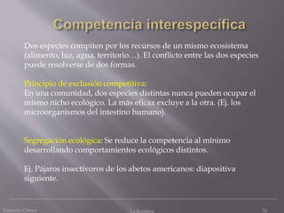 Eduardo Gómez La Ecosfera 76
Dos especies compiten por los recursos de un mismo ecosistema
(alimento, luz, agua, territorio…). El conflicto entre las dos especies
puede resolverse de dos formas.
Principio de exclusión competitiva:
En una comunidad, dos especies distintas nunca pueden ocupar el
mismo nicho ecológico. La más eficaz excluye a la otra. (Ej. los
microorganismos del intestino humano).
Segregación ecológica: Se reduce la competencia al mínimo
desarrollando comportamientos ecológicos distintos.
Ej. Pájaros insectívoros de los abetos americanos: diapositiva
siguiente.
 