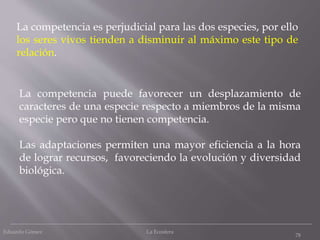 Eduardo Gómez La Ecosfera
78
La competencia puede favorecer un desplazamiento de
caracteres de una especie respecto a miembros de la misma
especie pero que no tienen competencia.
Las adaptaciones permiten una mayor eficiencia a la hora
de lograr recursos, favoreciendo la evolución y diversidad
biológica.
La competencia es perjudicial para las dos especies, por ello
los seres vivos tienden a disminuir al máximo este tipo de
relación.
 