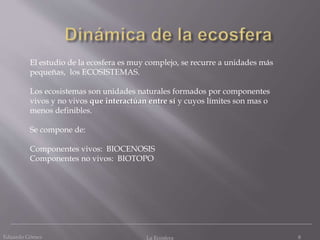 Eduardo Gómez La Ecosfera 8
El estudio de la ecosfera es muy complejo, se recurre a unidades más
pequeñas, los ECOSISTEMAS.
Los ecosistemas son unidades naturales formados por componentes
vivos y no vivos que interactúan entre sí y cuyos límites son mas o
menos definibles.
Se compone de:
Componentes vivos: BIOCENOSIS
Componentes no vivos: BIOTOPO
 